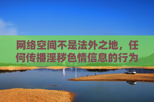 网络空间不是法外之地,任何传播淫秽色情信息的行为都将受到法律的严厉打击。作为公民,我们应自觉遵守法律法规,树立正确的网络价值观,坚决抵制各类不良信息,共同营造清朗、健康、文明的网络环境,网络空间不是法外之地,严打淫秽色情,共筑清朗网络环境 网络空间不是法外之地,任何传播淫秽色情信息的行为都将受到法律的严厉打击。作为公民,我们应自觉遵守法律法规,树立正确的网络价值观,坚决抵制各类不良信息,共同营造清朗、健康、文明的网络环境,网络空间不是法外之地,严打淫秽色情,共筑清朗网络环境
