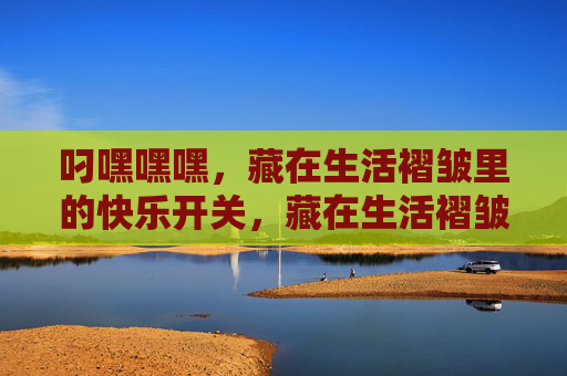 叼嘿嘿嘿,藏在生活褶皱里的快乐开关,藏在生活褶皱里的快乐开关 叼嘿嘿嘿,藏在生活褶皱里的快乐开关,藏在生活褶皱里的快乐开关