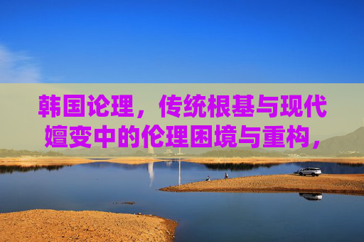 韩国论理,传统根基与现代嬗变中的伦理困境与重构,韩国伦理,传统根基与现代嬗变中的困境与重构 韩国论理,传统根基与现代嬗变中的伦理困境与重构,韩国伦理,传统根基与现代嬗变中的困境与重构