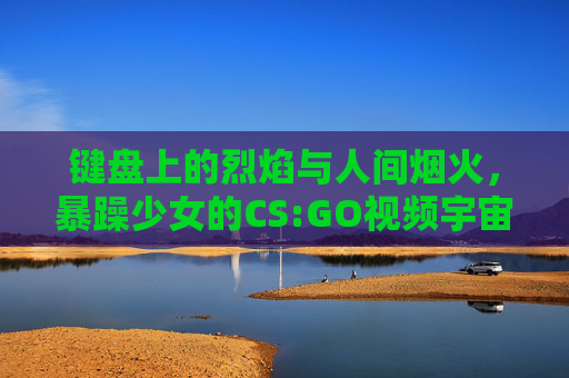 键盘上的烈焰与人间烟火,暴躁少女的CS:GO视频宇宙,键盘烈焰与人间烟火,暴躁少女的CS:GO视频宇宙 键盘上的烈焰与人间烟火,暴躁少女的CS:GO视频宇宙,键盘烈焰与人间烟火,暴躁少女的CS:GO视频宇宙