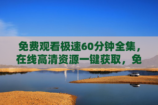 免费观看极速60分钟全集，在线高清资源一键获取，免费观看极速60分钟全集高清在线一键获取
