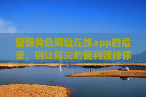 警惕黄色网址在线app的危害，别让指尖的便利毁掉你的生活，警惕黄色在线app，指尖便利莫毁生活