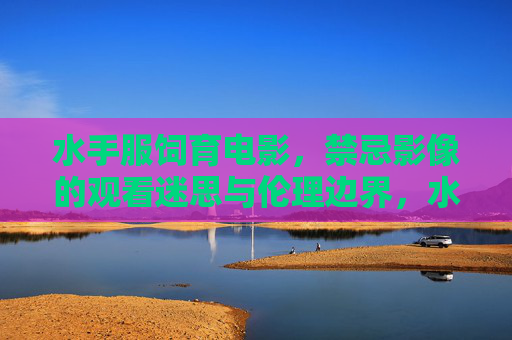 水手服饲育电影,禁忌影像的观看迷思与伦理边界,水手服饲育电影的禁忌影像,观看迷思与伦理边界 水手服饲育电影,禁忌影像的观看迷思与伦理边界,水手服饲育电影的禁忌影像,观看迷思与伦理边界