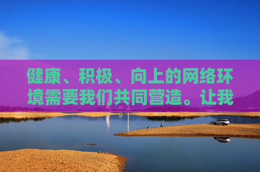 健康、积极、向上的网络环境需要我们共同营造。让我们自觉遵守法律法规,自觉抵制不良信息,共同守护网络空间的清朗与文明,为构建和谐社会贡献力量,共护网络清朗,共建文明家园 健康、积极、向上的网络环境需要我们共同营造。让我们自觉遵守法律法规,自觉抵制不良信息,共同守护网络空间的清朗与文明,为构建和谐社会贡献力量,共护网络清朗,共建文明家园