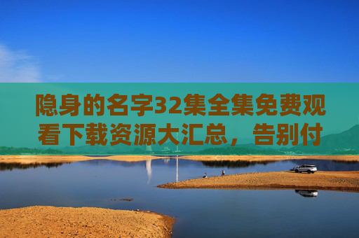 隐身的名字32集全集免费观看下载资源大汇总，告别付费烦恼！隐身的名字32集全集免费观看下载资源大汇总