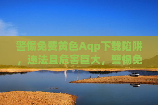 警惕免费黄色Aqp下载陷阱,违法且危害巨大,警惕免费黄色Aqp下载陷阱,违法且危害巨大 警惕免费黄色Aqp下载陷阱,违法且危害巨大,警惕免费黄色Aqp下载陷阱,违法且危害巨大