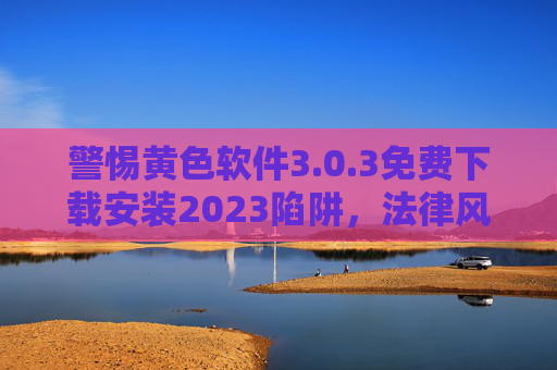 警惕黄色软件3.0.3免费下载安装2023陷阱,法律风险与危害解析,警惕黄色软件3.0.3免费下载2023陷阱,法律风险与危害解析 警惕黄色软件3.0.3免费下载安装2023陷阱,法律风险与危害解析,警惕黄色软件3.0.3免费下载2023陷阱,法律风险与危害解析