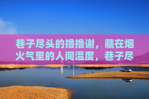 巷子尽头的撸撸谢，藏在烟火气里的人间温度，巷子尽头撸撸谢，烟火气里的人间温度