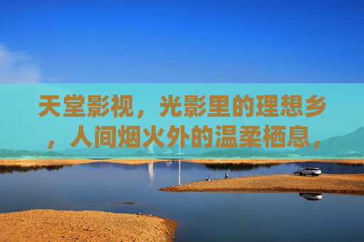 天堂影视,光影里的理想乡,人间烟火外的温柔栖息,天堂影视,光影温柔乡 天堂影视,光影里的理想乡,人间烟火外的温柔栖息,天堂影视,光影温柔乡