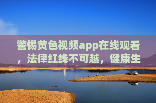 警惕黄色视频app在线观看,法律红线不可越,健康生活才是正道,警惕黄色视频app在线观看,法律红线不可越,健康生活才是正道 警惕黄色视频app在线观看,法律红线不可越,健康生活才是正道,警惕黄色视频app在线观看,法律红线不可越,健康生活才是正道