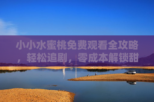 小小水蜜桃免费观看全攻略,轻松追剧,零成本解锁甜蜜治愈,小小水蜜桃免费观看全攻略,轻松追剧零成本解锁甜蜜治愈 小小水蜜桃免费观看全攻略,轻松追剧,零成本解锁甜蜜治愈,小小水蜜桃免费观看全攻略,轻松追剧零成本解锁甜蜜治愈