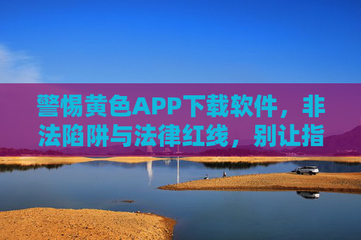 警惕黄色APP下载软件,非法陷阱与法律红线,别让指尖触碰毒瘤,警惕黄色APP下载软件,非法陷阱与法律红线,别让指尖触碰毒瘤 警惕黄色APP下载软件,非法陷阱与法律红线,别让指尖触碰毒瘤,警惕黄色APP下载软件,非法陷阱与法律红线,别让指尖触碰毒瘤
