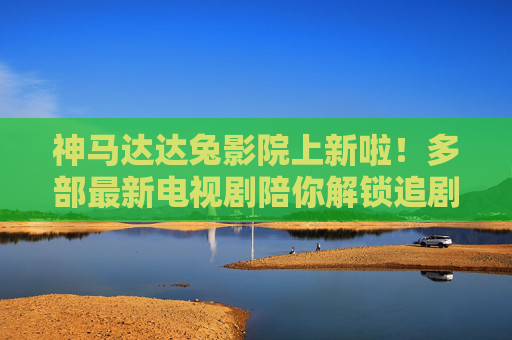 神马达达兔影院上新啦！多部最新电视剧陪你解锁追剧新体验，神马达达兔影院上新，多部最新剧解锁追剧新体验