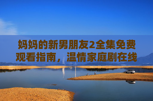 妈妈的新男朋友2全集免费观看指南,温情家庭剧在线观看攻略,妈妈的新男朋友2温情家庭剧免费观看指南 妈妈的新男朋友2全集免费观看指南,温情家庭剧在线观看攻略,妈妈的新男朋友2温情家庭剧免费观看指南