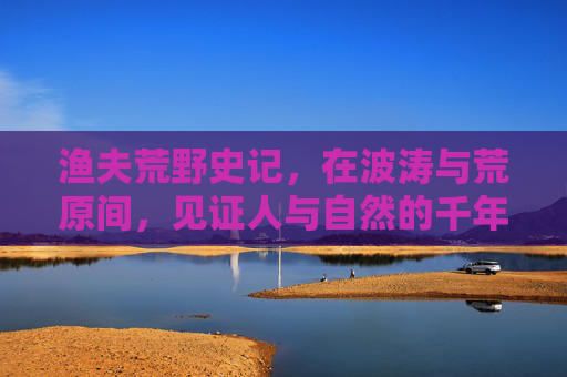 渔夫荒野史记,在波涛与荒原间,见证人与自然的千年对白——在线完整版免费观看指南,渔夫荒野史记,人与自然的千年对白在线免费观看指南 渔夫荒野史记,在波涛与荒原间,见证人与自然的千年对白——在线完整版免费观看指南,渔夫荒野史记,人与自然的千年对白在线免费观看指南