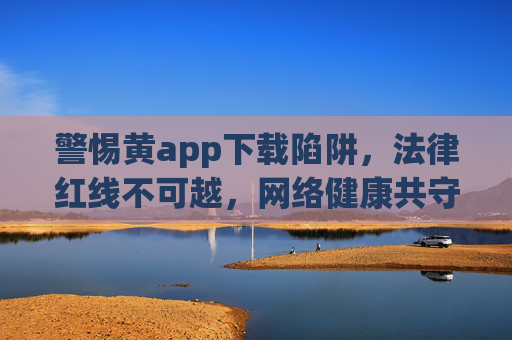 警惕黄app下载陷阱,法律红线不可越,网络健康共守护,警惕黄app陷阱,法律红线护网络健康 警惕黄app下载陷阱,法律红线不可越,网络健康共守护,警惕黄app陷阱,法律红线护网络健康
