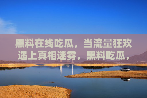 黑料在线吃瓜,当流量狂欢遇上真相迷雾,黑料吃瓜,流量狂欢下的真相迷雾 黑料在线吃瓜,当流量狂欢遇上真相迷雾,黑料吃瓜,流量狂欢下的真相迷雾