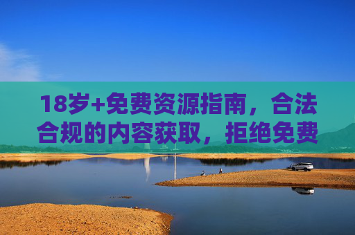 18岁+免费资源指南,合法合规的内容获取,拒绝免费陷阱,18岁+合法合规免费资源指南,拒绝陷阱,安全获取 18岁+免费资源指南,合法合规的内容获取,拒绝免费陷阱,18岁+合法合规免费资源指南,拒绝陷阱,安全获取