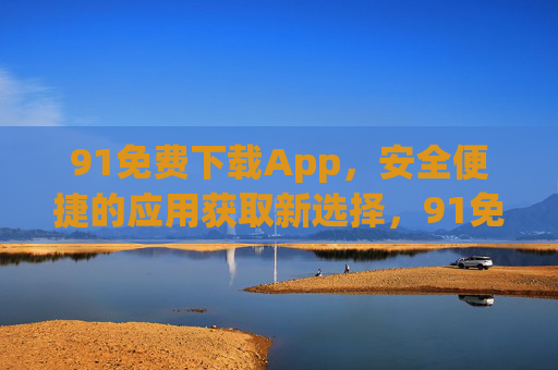 91免费下载App,安全便捷的应用获取新选择,91免费下载App,安全便捷的应用获取新选择 91免费下载App,安全便捷的应用获取新选择,91免费下载App,安全便捷的应用获取新选择