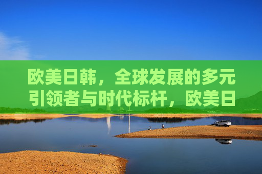 欧美日韩，全球发展的多元引领者与时代标杆，欧美日韩，全球发展的多元引领者与时代标杆