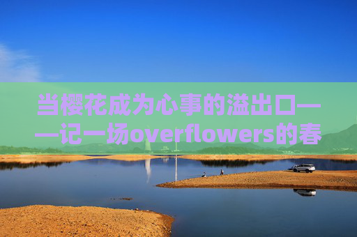 当樱花成为心事的溢出口——记一场overflowers的春日邂逅,樱花心事溢出口——overflowers春日邂逅 当樱花成为心事的溢出口——记一场overflowers的春日邂逅,樱花心事溢出口——overflowers春日邂逅