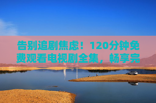 告别追剧焦虑!120分钟免费观看电视剧全集,畅享完整剧情无等待,120分钟免费看全集!告别追剧焦虑,畅享完整剧情 告别追剧焦虑!120分钟免费观看电视剧全集,畅享完整剧情无等待,120分钟免费看全集!告别追剧焦虑,畅享完整剧情