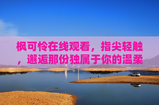 枫可怜在线观看,指尖轻触,邂逅那份独属于你的温柔与治愈,邂逅枫可怜,指尖轻触的温柔治愈 枫可怜在线观看,指尖轻触,邂逅那份独属于你的温柔与治愈,邂逅枫可怜,指尖轻触的温柔治愈