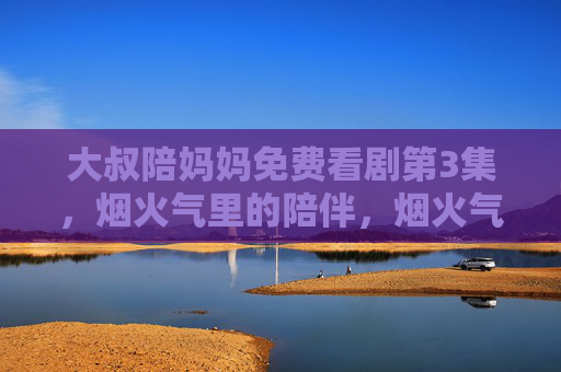 大叔陪妈妈免费看剧第3集,烟火气里的陪伴,烟火气里的陪伴,大叔陪妈妈免费看剧第3集 大叔陪妈妈免费看剧第3集,烟火气里的陪伴,烟火气里的陪伴,大叔陪妈妈免费看剧第3集