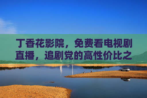 丁香花影院,免费看电视剧直播,追剧党的高性价比之选,丁香花影院,免费电视剧直播,追剧党的高性价比之选 丁香花影院,免费看电视剧直播,追剧党的高性价比之选,丁香花影院,免费电视剧直播,追剧党的高性价比之选