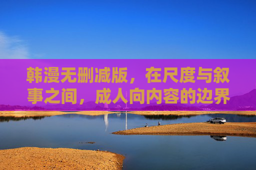 韩漫无删减版，在尺度与叙事之间，成人向内容的边界与价值，韩漫无删减版，尺度与叙事交织下的成人向内容边界与价值