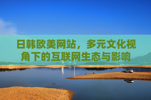 日韩欧美网站,多元文化视角下的互联网生态与影响 日韩欧美网站,多元文化视角下的互联网生态与影响