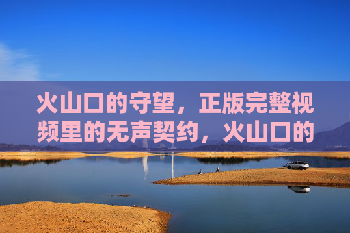 火山口的守望，正版完整视频里的无声契约，火山口的守望，正版视频的无声契约