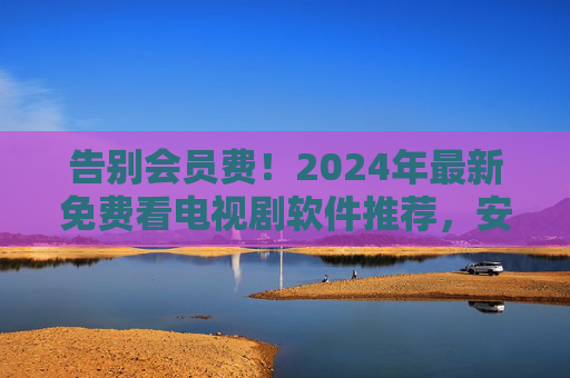 告别会员费!2024年最新免费看电视剧软件推荐,安全无广告资源全,2024最新免费看剧软件,告别会员费,安全无广告资源全 告别会员费!2024年最新免费看电视剧软件推荐,安全无广告资源全,2024最新免费看剧软件,告别会员费,安全无广告资源全
