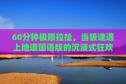 60分钟极限拉扯，当极速遇上地道国语版的沉浸式狂欢，极限拉扯60分钟，地道国语沉浸式极速狂欢