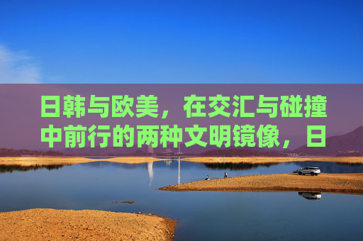 日韩与欧美,在交汇与碰撞中前行的两种文明镜像,日韩与欧美,交汇碰撞中的文明镜像 日韩与欧美,在交汇与碰撞中前行的两种文明镜像,日韩与欧美,交汇碰撞中的文明镜像