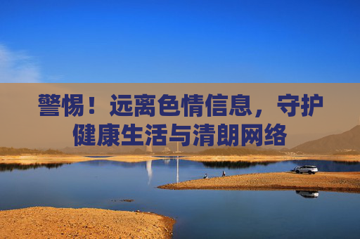警惕!远离色情信息,守护健康生活与清朗网络 警惕!远离色情信息,守护健康生活与清朗网络