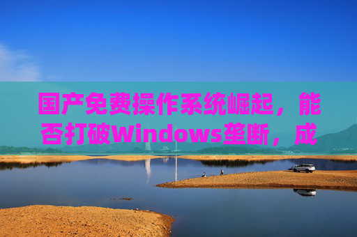 国产免费操作系统崛起，能否打破Windows垄断，成为电脑新标配？国产免费操作系统崛起，能否打破Windows垄断成电脑新标配？