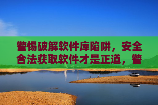 警惕破解软件库陷阱,安全合法获取软件才是正道,警惕破解软件库陷阱,安全合法获取才是正道 警惕破解软件库陷阱,安全合法获取软件才是正道,警惕破解软件库陷阱,安全合法获取才是正道