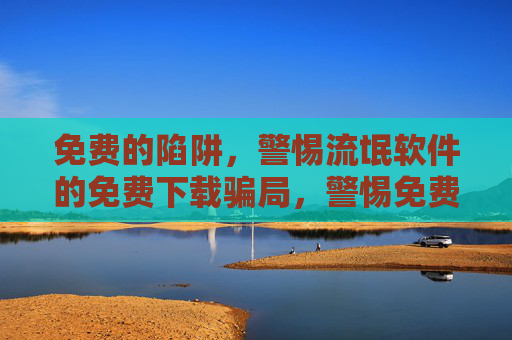 免费的陷阱,警惕流氓软件的免费下载骗局,警惕免费陷阱,流氓软件下载骗局 免费的陷阱,警惕流氓软件的免费下载骗局,警惕免费陷阱,流氓软件下载骗局