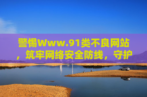 警惕Www.91类不良网站,筑牢网络安全防线,守护清朗网络空间 警惕Www.91类不良网站,筑牢网络安全防线,守护清朗网络空间