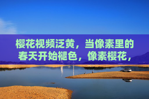 樱花视频泛黄,当像素里的春天开始褪色,像素樱花,春渐泛黄 樱花视频泛黄,当像素里的春天开始褪色,像素樱花,春渐泛黄