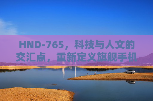 HND-765,科技与人文的交汇点,重新定义旗舰手机体验,HND-765,科技与人文交汇,重新定义旗舰手机体验 HND-765,科技与人文的交汇点,重新定义旗舰手机体验,HND-765,科技与人文交汇,重新定义旗舰手机体验