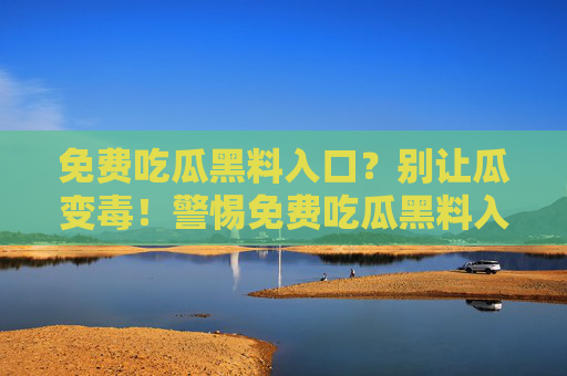 免费吃瓜黑料入口?别让瓜变毒!警惕免费吃瓜黑料入口,别让瓜变毒! 免费吃瓜黑料入口?别让瓜变毒!警惕免费吃瓜黑料入口,别让瓜变毒!