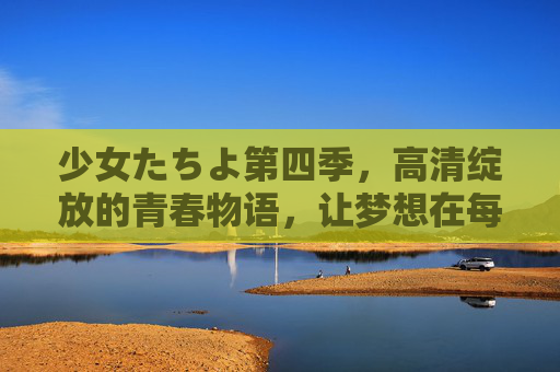 少女たちよ第四季,高清绽放的青春物语,让梦想在每一帧中闪耀,第四季高清绽放,少女们的青春梦想闪耀帧 少女たちよ第四季,高清绽放的青春物语,让梦想在每一帧中闪耀,第四季高清绽放,少女们的青春梦想闪耀帧