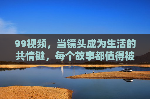 99视频,当镜头成为生活的共情键,每个故事都值得被看见,镜头,生活的共情键,99视频让每个故事被看见 99视频,当镜头成为生活的共情键,每个故事都值得被看见,镜头,生活的共情键,99视频让每个故事被看见