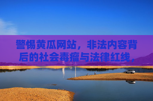 警惕黄瓜网站,非法内容背后的社会毒瘤与法律红线,警惕黄瓜网站,非法内容背后的社会毒瘤与法律红线 警惕黄瓜网站,非法内容背后的社会毒瘤与法律红线,警惕黄瓜网站,非法内容背后的社会毒瘤与法律红线