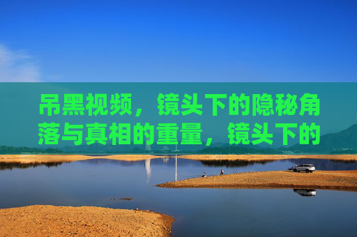 吊黑视频,镜头下的隐秘角落与真相的重量,镜头下的隐秘角落与真相的重量 吊黑视频,镜头下的隐秘角落与真相的重量,镜头下的隐秘角落与真相的重量