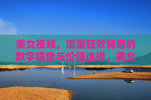 美女视频,流量狂欢背后的数字镜像与价值选择,美女视频,流量狂欢背后的数字镜像与价值选择 美女视频,流量狂欢背后的数字镜像与价值选择,美女视频,流量狂欢背后的数字镜像与价值选择