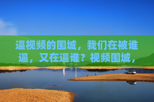 逼视频的围城,我们在被谁逼,又在逼谁?视频围城,谁在逼我们,我们又在逼谁? 逼视频的围城,我们在被谁逼,又在逼谁?视频围城,谁在逼我们,我们又在逼谁?