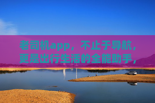 老司机app,不止于导航,更是出行生活的全能助手,老司机app,出行生活全能助手 老司机app,不止于导航,更是出行生活的全能助手,老司机app,出行生活全能助手